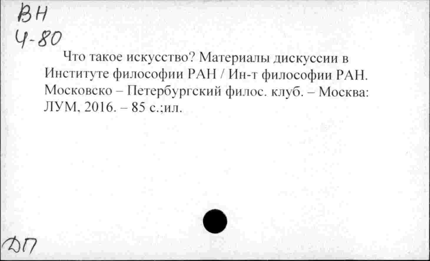 ﻿Что такое искусство? Материалы дискуссии в Институте философии РАН / Ин-т философии РАН. Московско - Петербургский филос. клуб. - Москва: ЛУМ, 2016. - 85 с.;ил.
